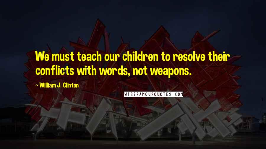 William J. Clinton Quotes: We must teach our children to resolve their conflicts with words, not weapons.