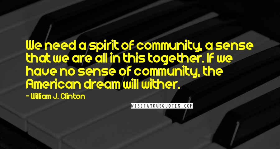 William J. Clinton Quotes: We need a spirit of community, a sense that we are all in this together. If we have no sense of community, the American dream will wither.