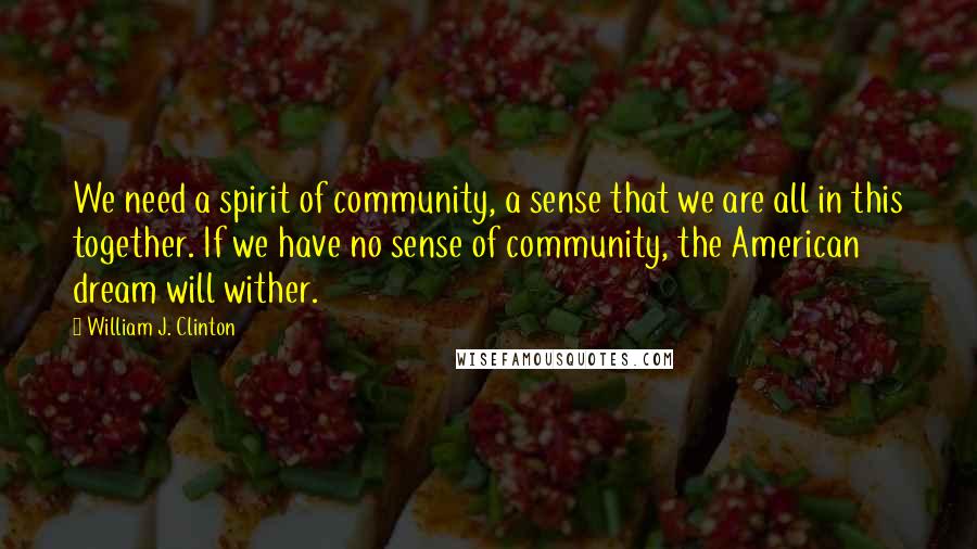 William J. Clinton Quotes: We need a spirit of community, a sense that we are all in this together. If we have no sense of community, the American dream will wither.