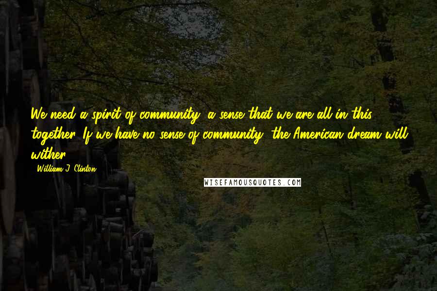 William J. Clinton Quotes: We need a spirit of community, a sense that we are all in this together. If we have no sense of community, the American dream will wither.