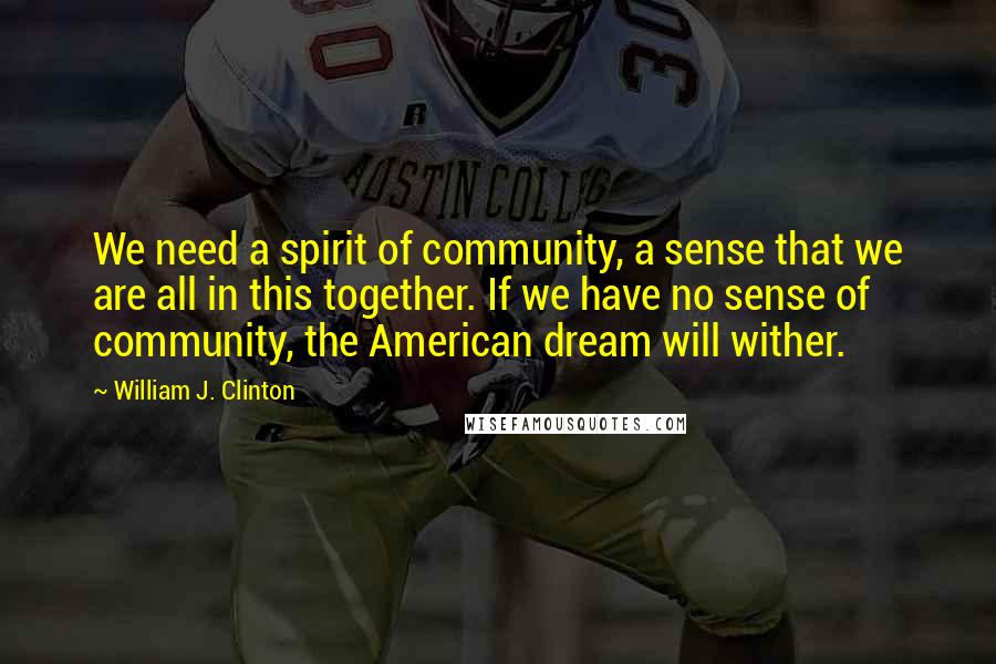 William J. Clinton Quotes: We need a spirit of community, a sense that we are all in this together. If we have no sense of community, the American dream will wither.