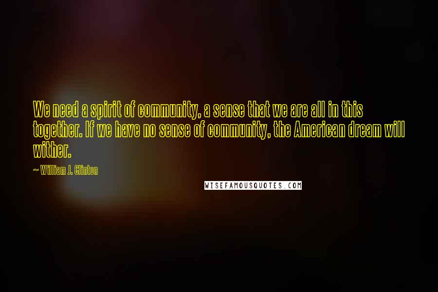 William J. Clinton Quotes: We need a spirit of community, a sense that we are all in this together. If we have no sense of community, the American dream will wither.