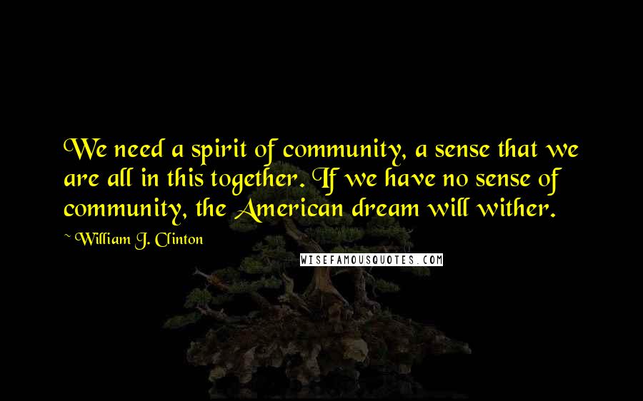 William J. Clinton Quotes: We need a spirit of community, a sense that we are all in this together. If we have no sense of community, the American dream will wither.