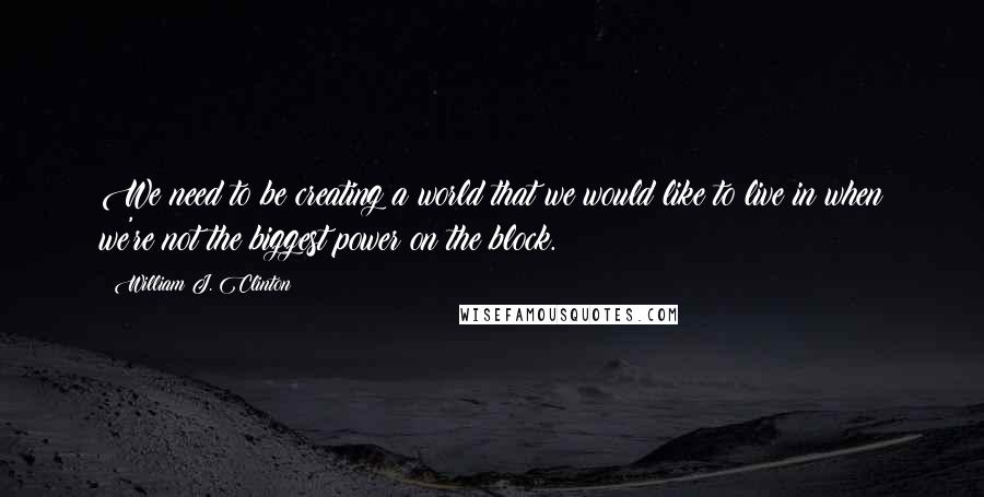 William J. Clinton Quotes: We need to be creating a world that we would like to live in when we're not the biggest power on the block.