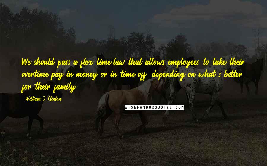 William J. Clinton Quotes: We should pass a flex time law that allows employees to take their overtime pay in money or in time off, depending on what's better for their family.