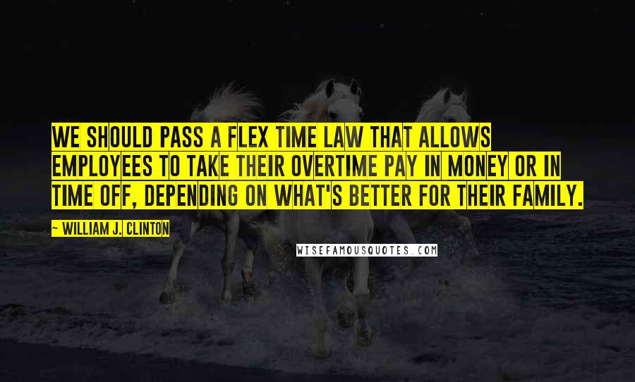 William J. Clinton Quotes: We should pass a flex time law that allows employees to take their overtime pay in money or in time off, depending on what's better for their family.