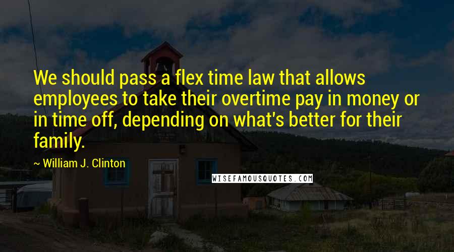 William J. Clinton Quotes: We should pass a flex time law that allows employees to take their overtime pay in money or in time off, depending on what's better for their family.