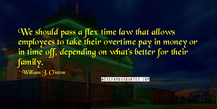 William J. Clinton Quotes: We should pass a flex time law that allows employees to take their overtime pay in money or in time off, depending on what's better for their family.