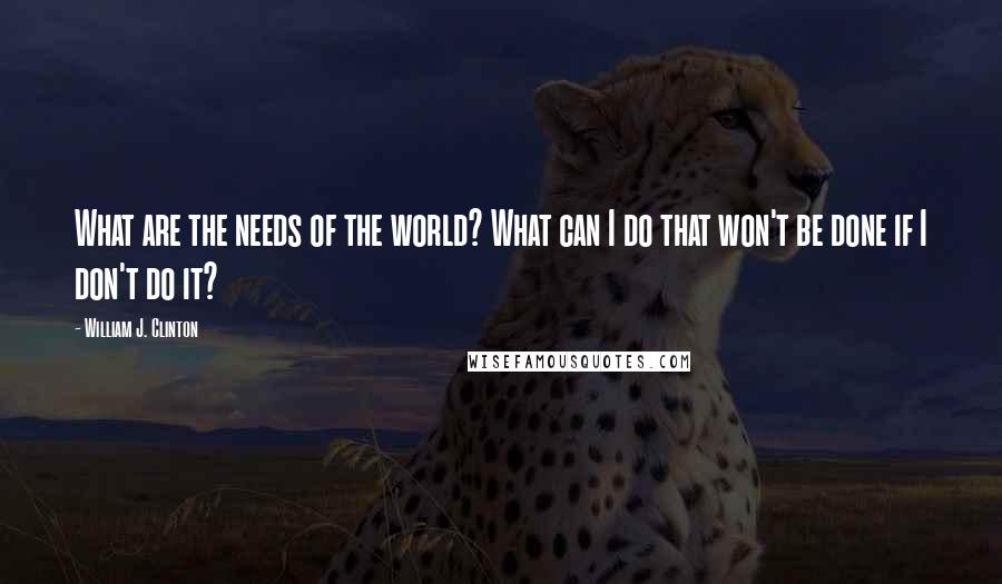 William J. Clinton Quotes: What are the needs of the world? What can I do that won't be done if I don't do it?