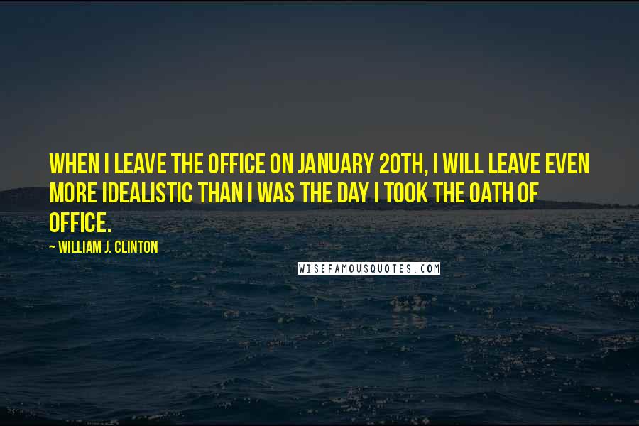 William J. Clinton Quotes: When I leave the office on January 20th, I will leave even more idealistic than I was the day I took the oath of office.