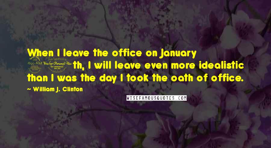 William J. Clinton Quotes: When I leave the office on January 20th, I will leave even more idealistic than I was the day I took the oath of office.