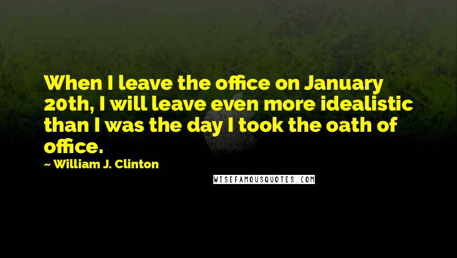 William J. Clinton Quotes: When I leave the office on January 20th, I will leave even more idealistic than I was the day I took the oath of office.