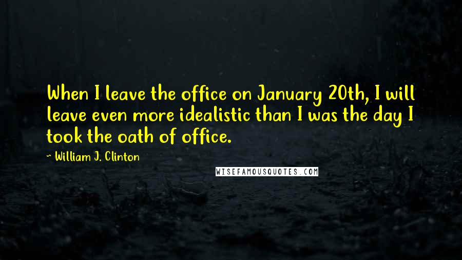 William J. Clinton Quotes: When I leave the office on January 20th, I will leave even more idealistic than I was the day I took the oath of office.