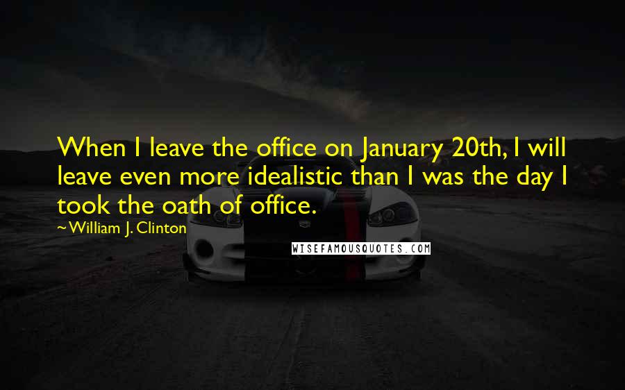 William J. Clinton Quotes: When I leave the office on January 20th, I will leave even more idealistic than I was the day I took the oath of office.