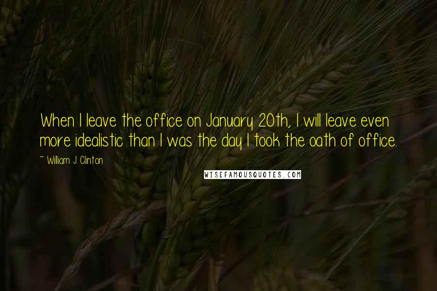 William J. Clinton Quotes: When I leave the office on January 20th, I will leave even more idealistic than I was the day I took the oath of office.
