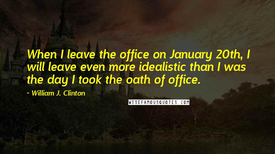 William J. Clinton Quotes: When I leave the office on January 20th, I will leave even more idealistic than I was the day I took the oath of office.