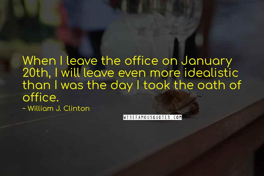 William J. Clinton Quotes: When I leave the office on January 20th, I will leave even more idealistic than I was the day I took the oath of office.