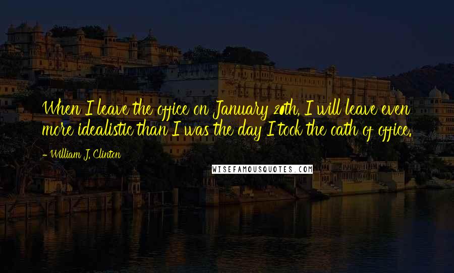 William J. Clinton Quotes: When I leave the office on January 20th, I will leave even more idealistic than I was the day I took the oath of office.