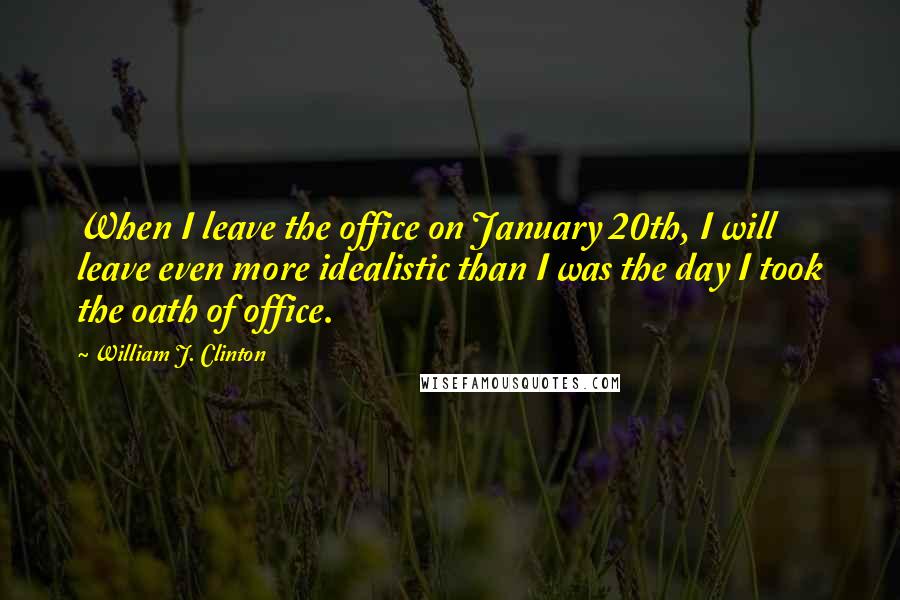 William J. Clinton Quotes: When I leave the office on January 20th, I will leave even more idealistic than I was the day I took the oath of office.