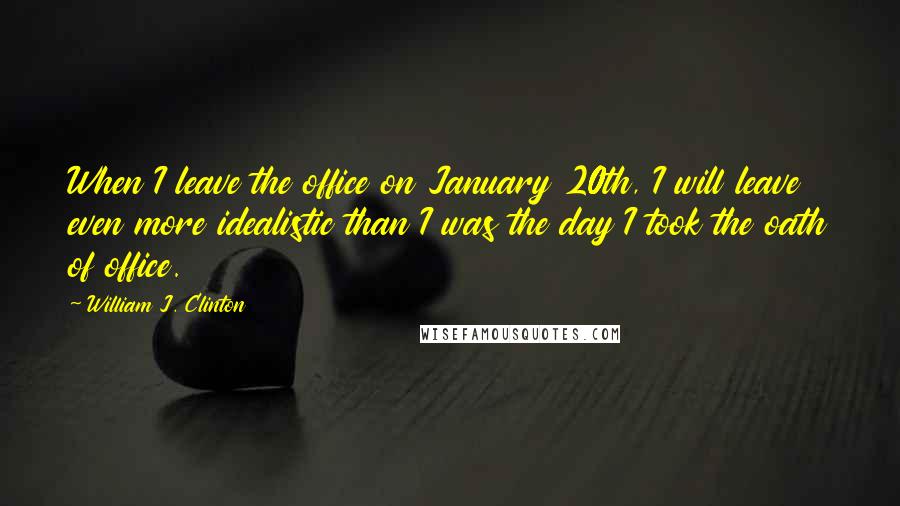 William J. Clinton Quotes: When I leave the office on January 20th, I will leave even more idealistic than I was the day I took the oath of office.