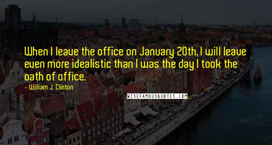 William J. Clinton Quotes: When I leave the office on January 20th, I will leave even more idealistic than I was the day I took the oath of office.