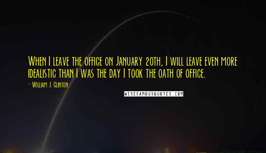 William J. Clinton Quotes: When I leave the office on January 20th, I will leave even more idealistic than I was the day I took the oath of office.