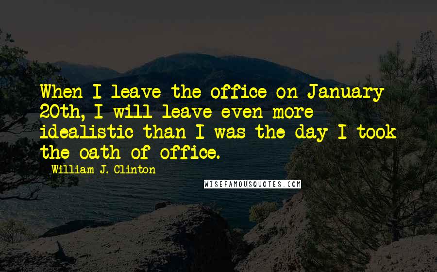 William J. Clinton Quotes: When I leave the office on January 20th, I will leave even more idealistic than I was the day I took the oath of office.