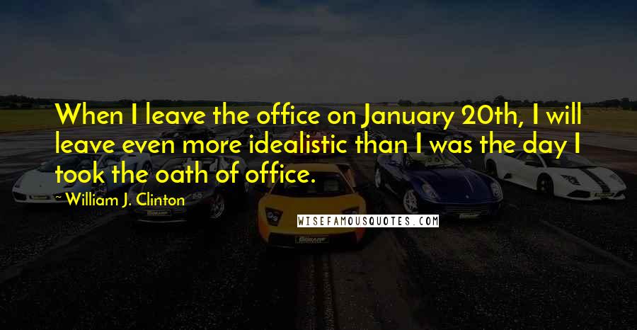 William J. Clinton Quotes: When I leave the office on January 20th, I will leave even more idealistic than I was the day I took the oath of office.