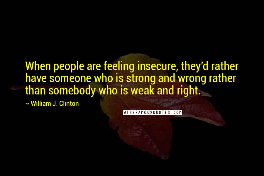 William J. Clinton Quotes: When people are feeling insecure, they'd rather have someone who is strong and wrong rather than somebody who is weak and right.