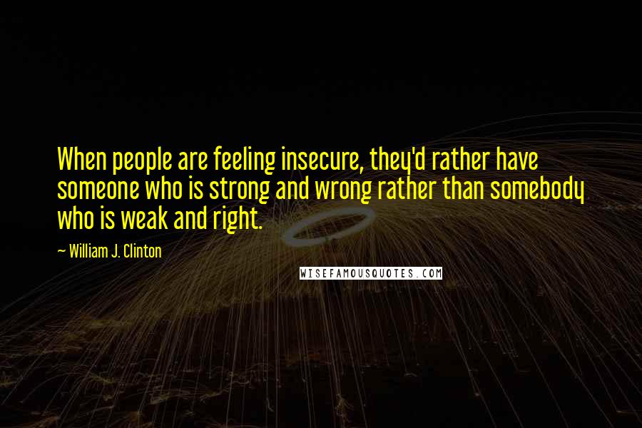 William J. Clinton Quotes: When people are feeling insecure, they'd rather have someone who is strong and wrong rather than somebody who is weak and right.