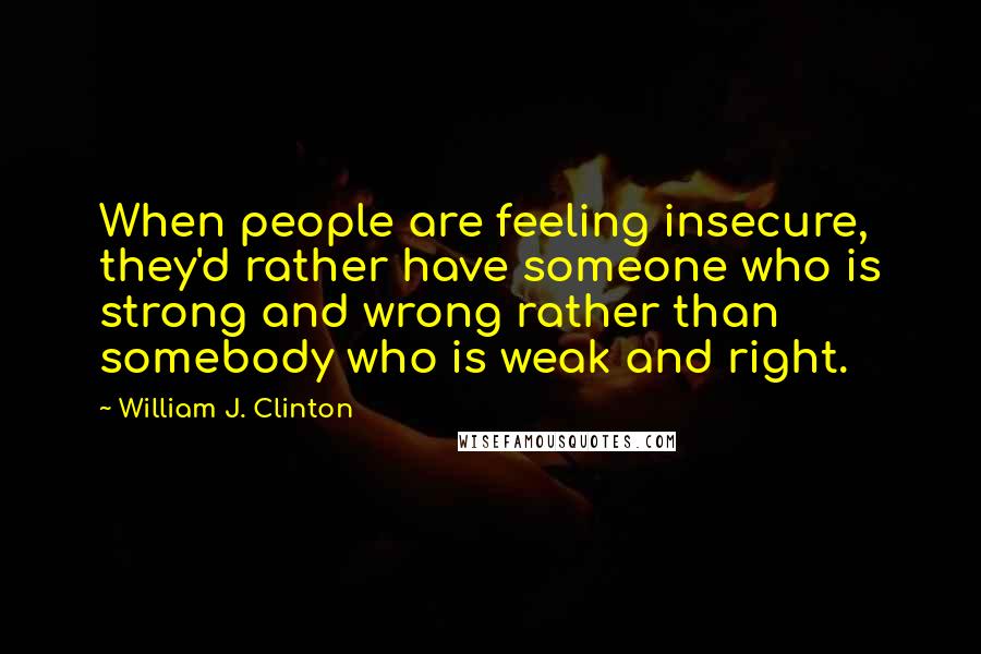 William J. Clinton Quotes: When people are feeling insecure, they'd rather have someone who is strong and wrong rather than somebody who is weak and right.