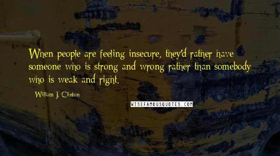 William J. Clinton Quotes: When people are feeling insecure, they'd rather have someone who is strong and wrong rather than somebody who is weak and right.