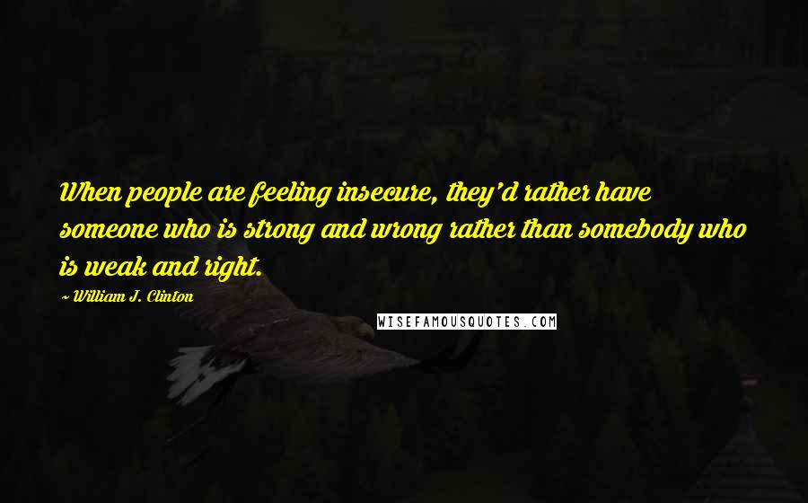 William J. Clinton Quotes: When people are feeling insecure, they'd rather have someone who is strong and wrong rather than somebody who is weak and right.