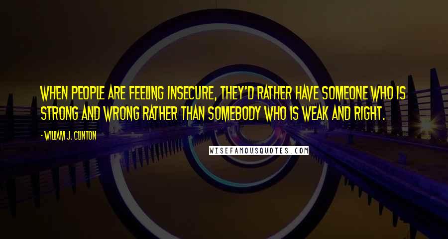 William J. Clinton Quotes: When people are feeling insecure, they'd rather have someone who is strong and wrong rather than somebody who is weak and right.