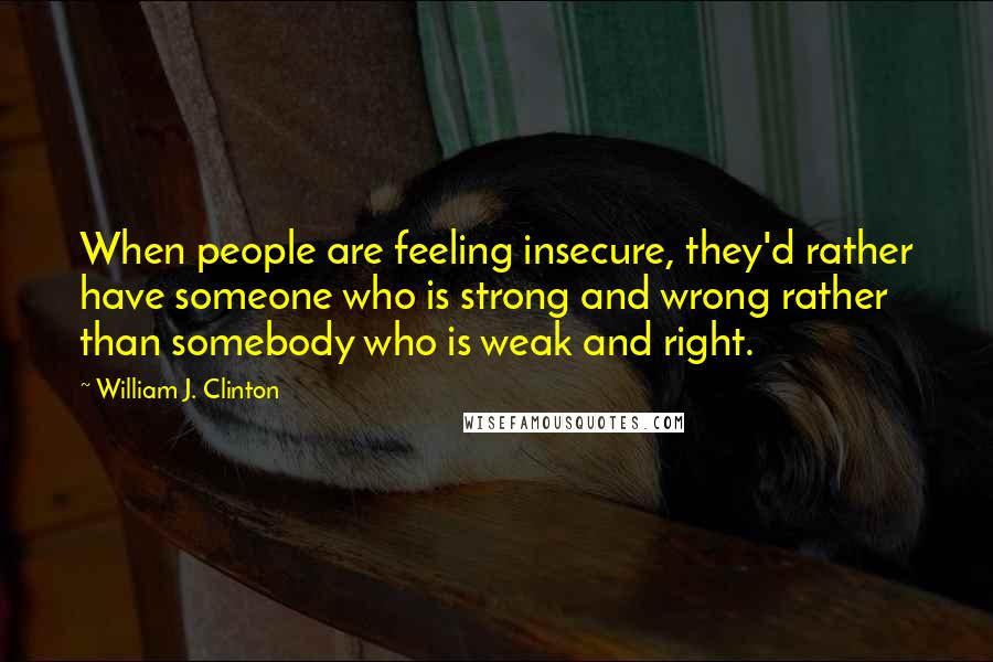 William J. Clinton Quotes: When people are feeling insecure, they'd rather have someone who is strong and wrong rather than somebody who is weak and right.