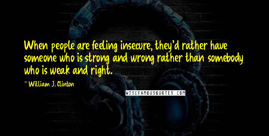 William J. Clinton Quotes: When people are feeling insecure, they'd rather have someone who is strong and wrong rather than somebody who is weak and right.
