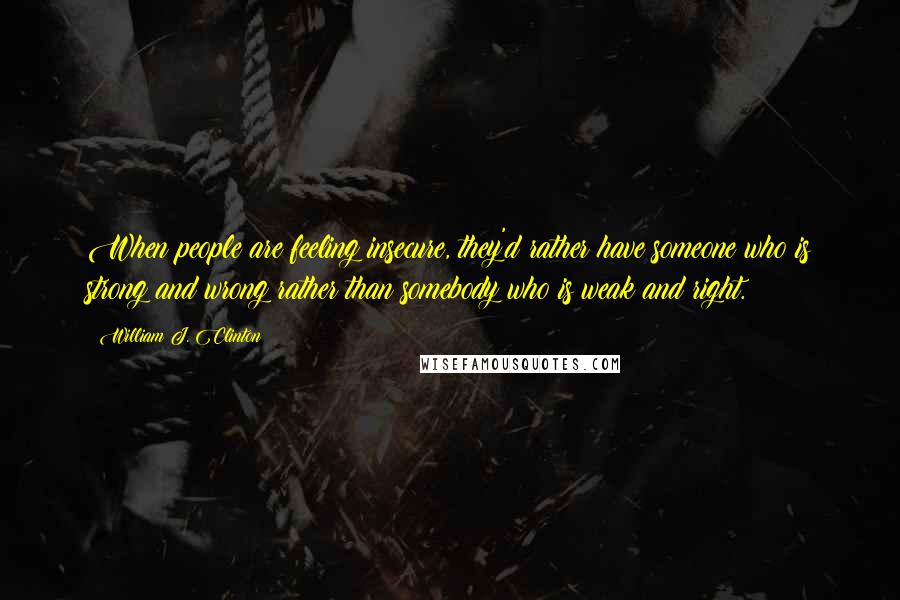 William J. Clinton Quotes: When people are feeling insecure, they'd rather have someone who is strong and wrong rather than somebody who is weak and right.