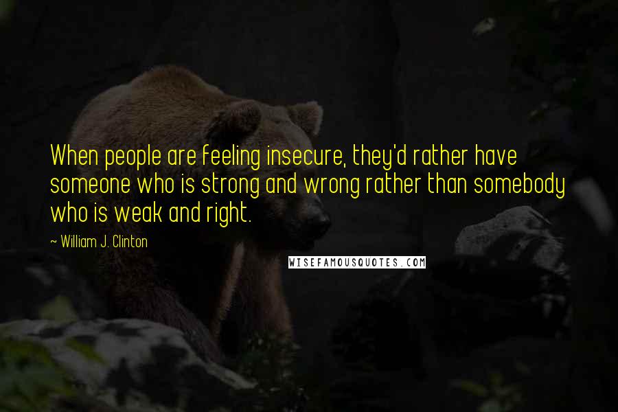 William J. Clinton Quotes: When people are feeling insecure, they'd rather have someone who is strong and wrong rather than somebody who is weak and right.