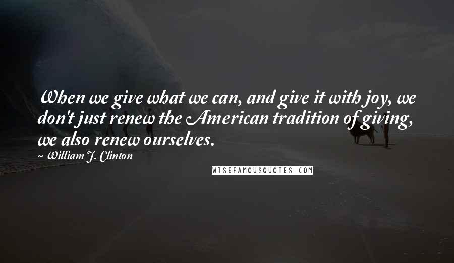 William J. Clinton Quotes: When we give what we can, and give it with joy, we don't just renew the American tradition of giving, we also renew ourselves.