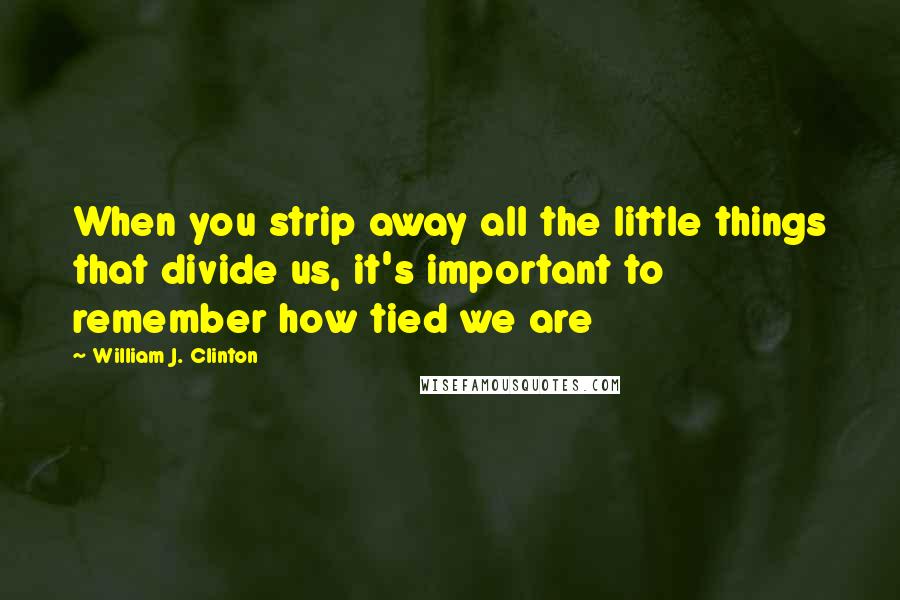 William J. Clinton Quotes: When you strip away all the little things that divide us, it's important to remember how tied we are