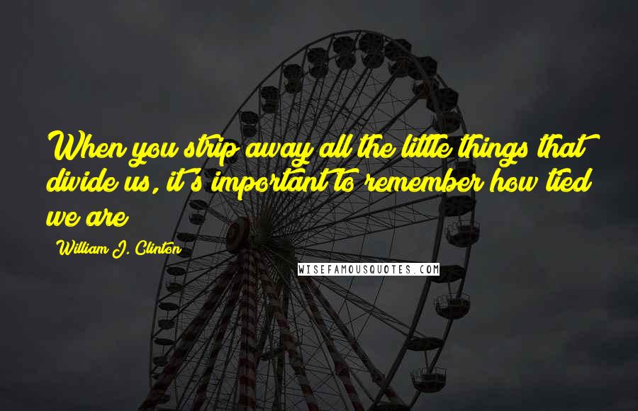 William J. Clinton Quotes: When you strip away all the little things that divide us, it's important to remember how tied we are