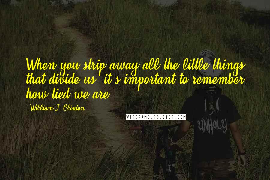 William J. Clinton Quotes: When you strip away all the little things that divide us, it's important to remember how tied we are