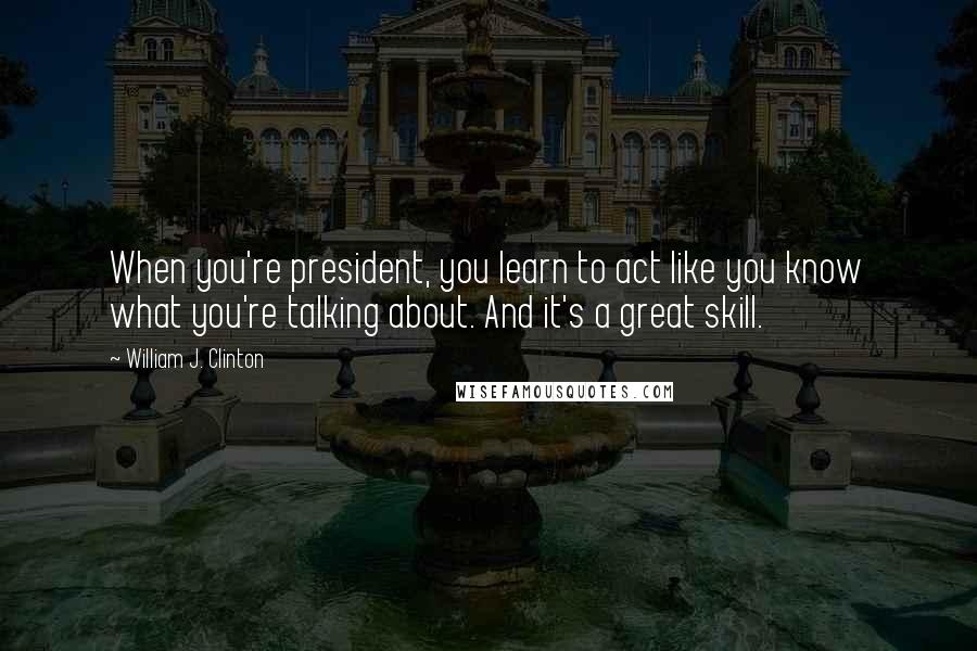 William J. Clinton Quotes: When you're president, you learn to act like you know what you're talking about. And it's a great skill.