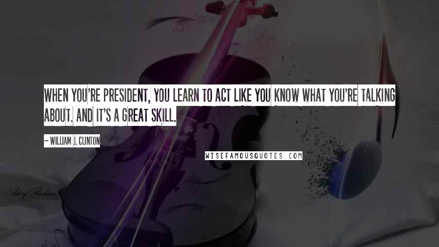 William J. Clinton Quotes: When you're president, you learn to act like you know what you're talking about. And it's a great skill.