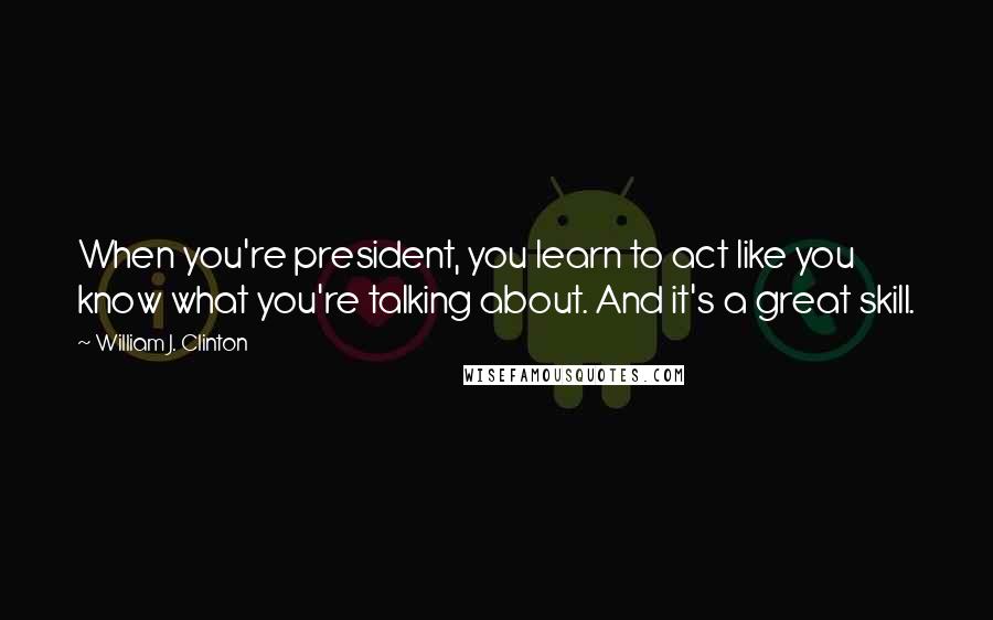 William J. Clinton Quotes: When you're president, you learn to act like you know what you're talking about. And it's a great skill.