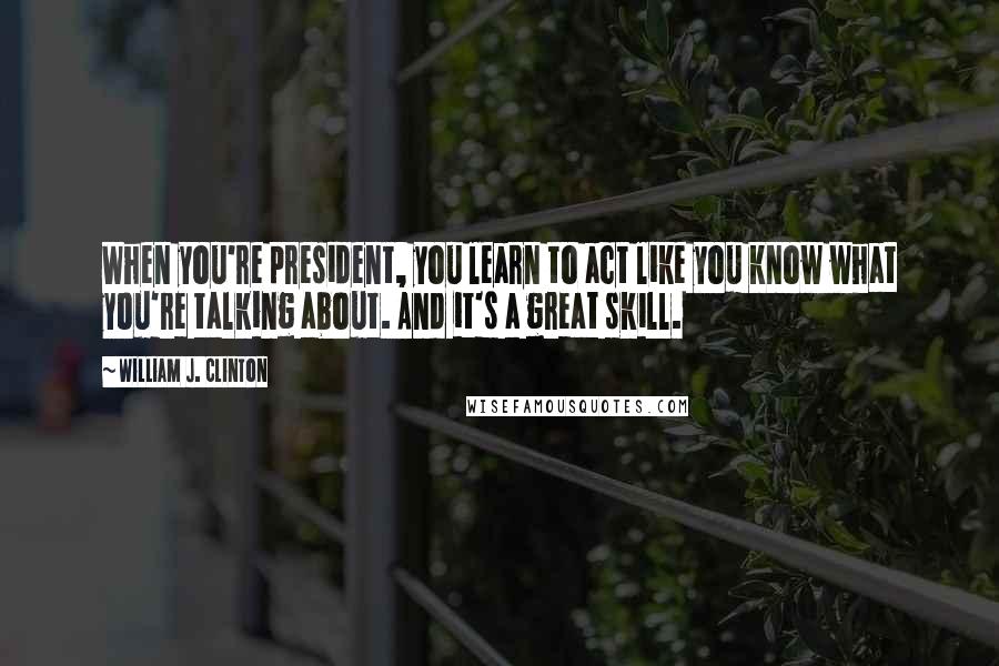 William J. Clinton Quotes: When you're president, you learn to act like you know what you're talking about. And it's a great skill.