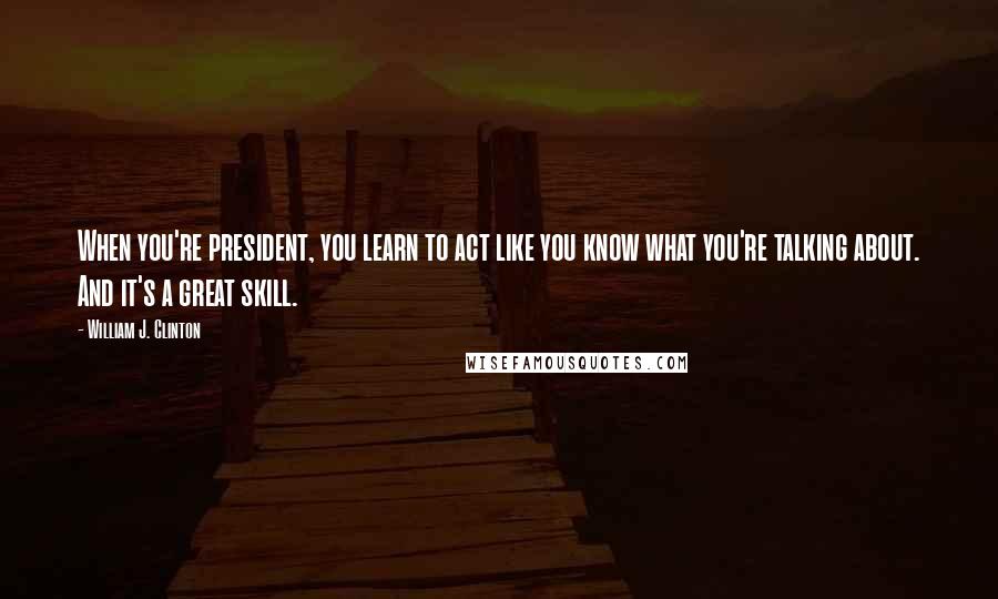 William J. Clinton Quotes: When you're president, you learn to act like you know what you're talking about. And it's a great skill.