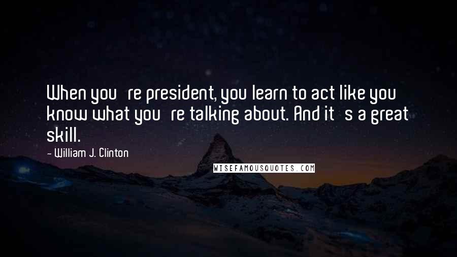 William J. Clinton Quotes: When you're president, you learn to act like you know what you're talking about. And it's a great skill.