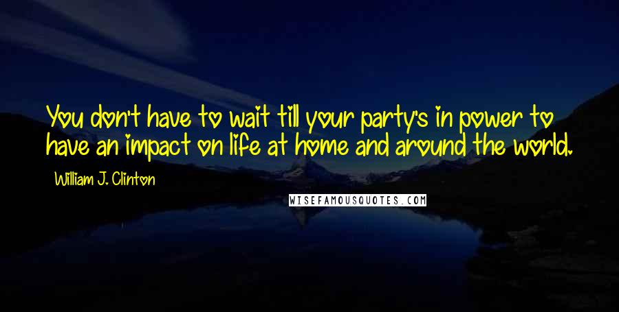 William J. Clinton Quotes: You don't have to wait till your party's in power to have an impact on life at home and around the world.