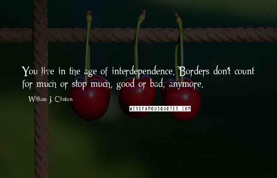 William J. Clinton Quotes: You live in the age of interdependence. Borders don't count for much or stop much, good or bad, anymore.